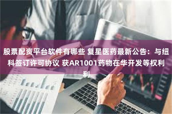 股票配资平台软件有哪些 复星医药最新公告:与纽科签订许可协议 获AR1001药物在华开发等权利