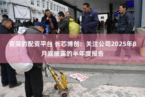 资深的配资平台 长芯博创：关注公司2025年8月底披露的半年度报告