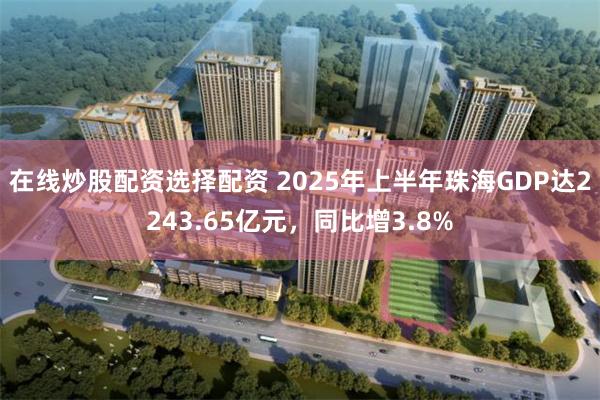 在线炒股配资选择配资 2025年上半年珠海GDP达2243.65亿元，同比增3.8%
