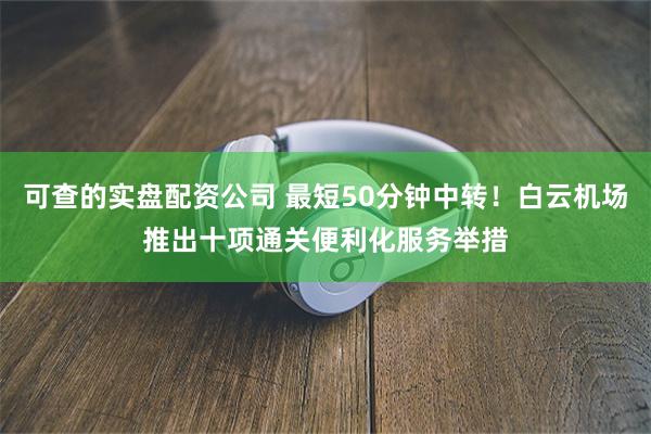 可查的实盘配资公司 最短50分钟中转！白云机场推出十项通关便利化服务举措