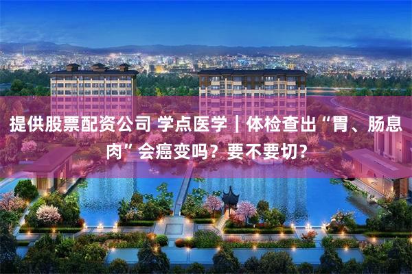 提供股票配资公司 学点医学｜体检查出“胃、肠息肉”会癌变吗？要不要切？