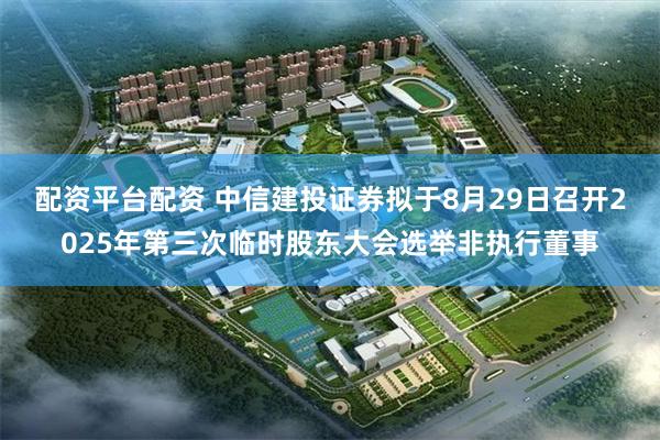 配资平台配资 中信建投证券拟于8月29日召开2025年第三次临时股东大会选举非执行董事