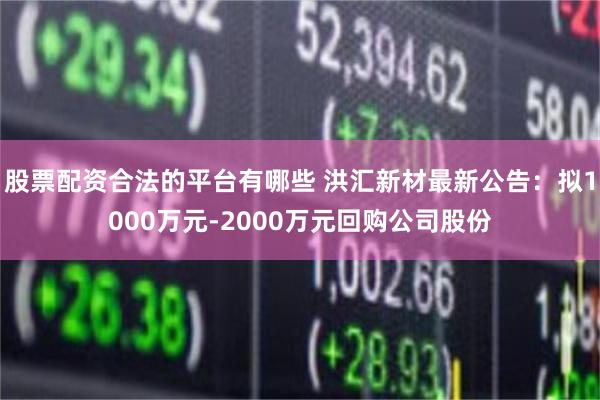 股票配资合法的平台有哪些 洪汇新材最新公告：拟1000万元-2000万元回购公司股份