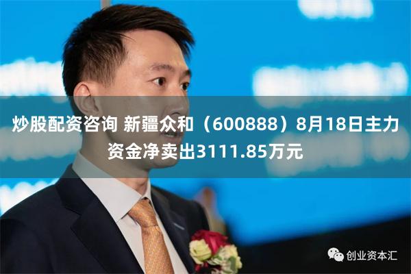 炒股配资咨询 新疆众和（600888）8月18日主力资金净卖出3111.85万元