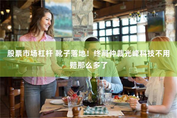 股票市场杠杆 靴子落地！终局仲裁光峰科技不用赔那么多了