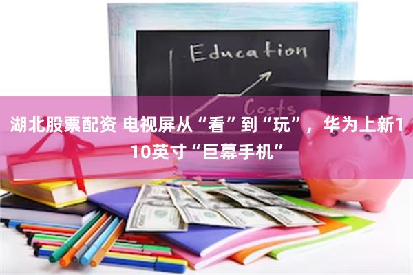 湖北股票配资 电视屏从“看”到“玩”，华为上新110英寸“巨幕手机”