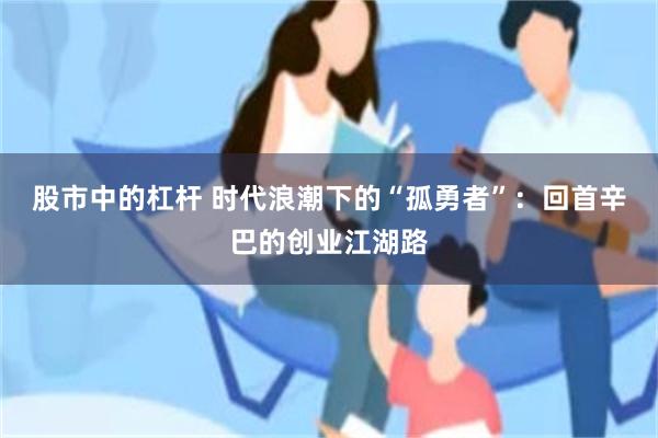 股市中的杠杆 时代浪潮下的“孤勇者”：回首辛巴的创业江湖路