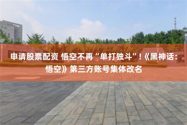 申请股票配资 悟空不再“单打独斗”!《黑神话：悟空》第三方账号集体改名