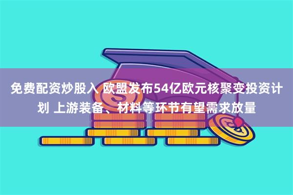 免费配资炒股入 欧盟发布54亿欧元核聚变投资计划 上游装备、材料等环节有望需求放量