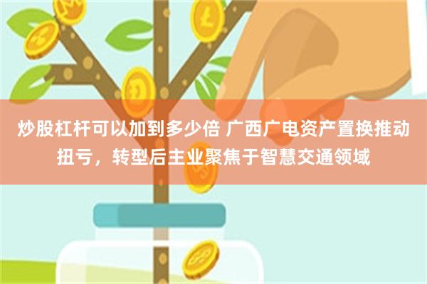 炒股杠杆可以加到多少倍 广西广电资产置换推动扭亏，转型后主业聚焦于智慧交通领域
