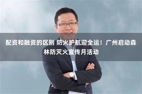 配资和融资的区别 防火护航迎全运！广州启动森林防灭火宣传月活动
