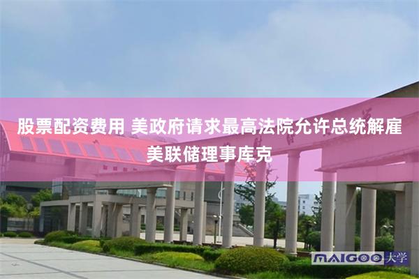 股票配资费用 美政府请求最高法院允许总统解雇美联储理事库克