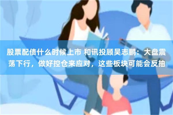 股票配债什么时候上市 和讯投顾吴志鹏：大盘震荡下行，做好控仓来应对，这些板块可能会反抽