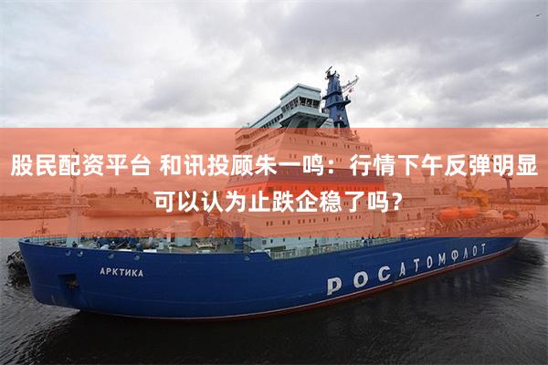 股民配资平台 和讯投顾朱一鸣：行情下午反弹明显 可以认为止跌企稳了吗？