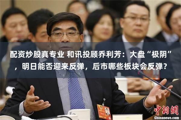 配资炒股真专业 和讯投顾乔利芳：大盘“极阴”，明日能否迎来反弹，后市哪些板块会反弹？