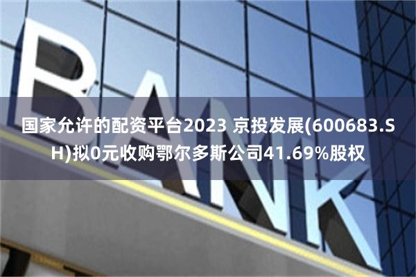 国家允许的配资平台2023 京投发展(600683.SH)拟0元收购鄂尔多斯公司41.69%股权
