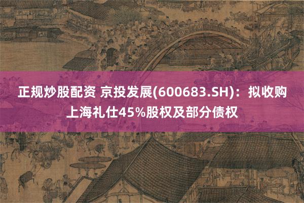 正规炒股配资 京投发展(600683.SH)：拟收购上海礼仕45%股权及部分债权