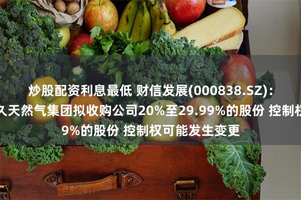 炒股配资利息最低 财信发展(000838.SZ)：投资人江西中久天然气集团拟收购公司20%至29.99%的股份 控制权可能发生变更