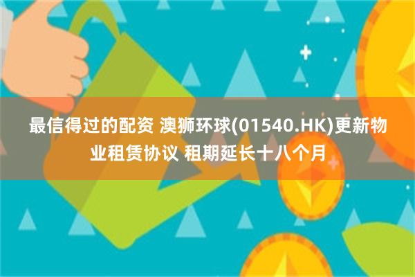 最信得过的配资 澳狮环球(01540.HK)更新物业租赁协议 租期延长十八个月