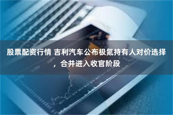 股票配资行情 吉利汽车公布极氪持有人对价选择，合并进入收官阶段