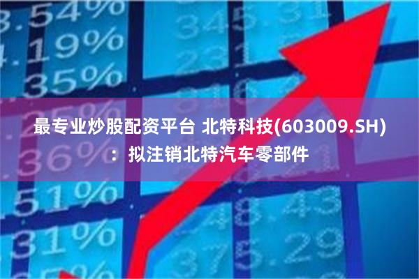 最专业炒股配资平台 北特科技(603009.SH)：拟注销北特汽车零部件