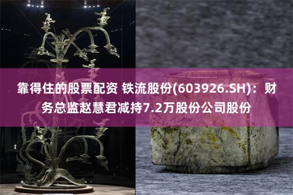 靠得住的股票配资 铁流股份(603926.SH):财务总监赵慧君减持7.2万股份公司股份
