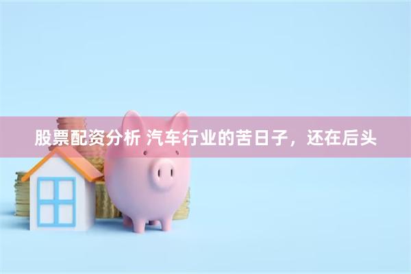 股票配资分析 汽车行业的苦日子,还在后头