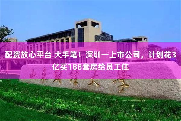 配资放心平台 大手笔！深圳一上市公司，计划花3亿买188套房给员工住
