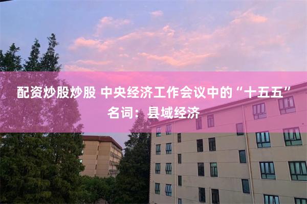 配资炒股炒股 中央经济工作会议中的“十五五”名词：县域经济