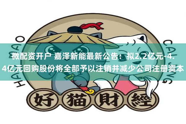 微配资开户 嘉泽新能最新公告：拟2.2亿元-4.4亿元回购股份将全部予以注销并减少公司注册资本