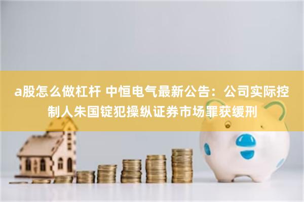 a股怎么做杠杆 中恒电气最新公告：公司实际控制人朱国锭犯操纵证券市场罪获缓刑
