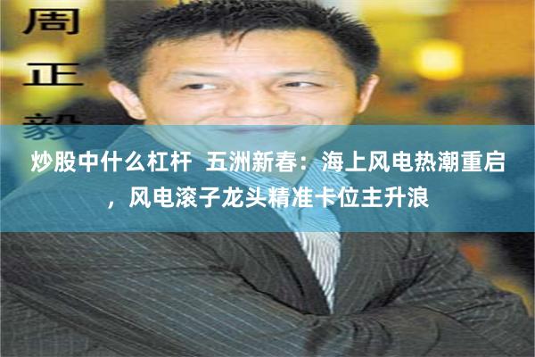 炒股中什么杠杆 五洲新春:海上风电热潮重启,风电滚子龙头精准卡位主升浪
