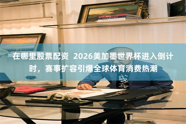 在哪里股票配资 2026美加墨世界杯进入倒计时,赛事扩容引爆全球体育消费热潮