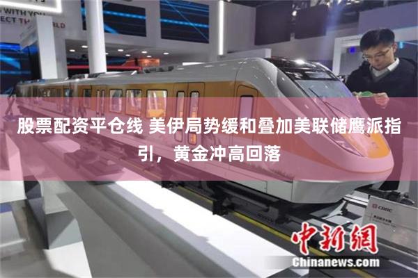 股票配资平仓线 美伊局势缓和叠加美联储鹰派指引，黄金冲高回落