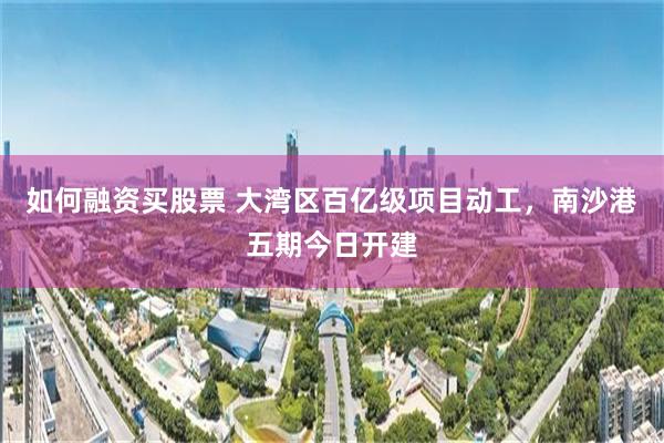 如何融资买股票 大湾区百亿级项目动工,南沙港五期今日开建