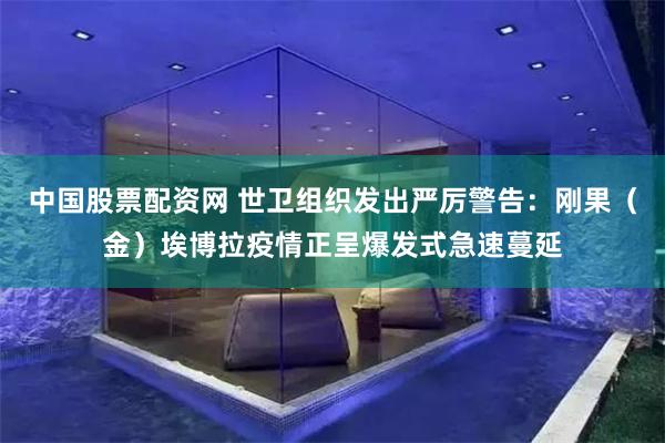 中国股票配资网 世卫组织发出严厉警告：刚果（金）埃博拉疫情正呈爆发式急速蔓延