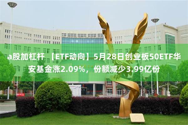 a股加杠杆 【ETF动向】5月28日创业板50ETF华安基金涨2.09%,份额减少3.99亿份