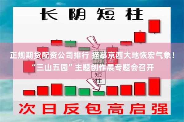 正规期货配资公司排行 描摹京西大地恢宏气象！“三山五园”主题创作展专题会召开