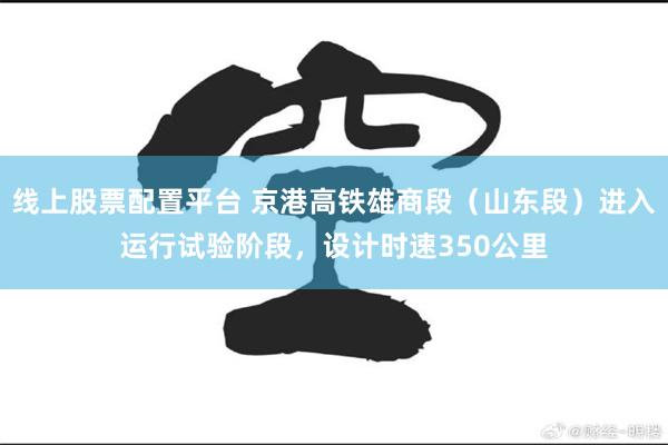 线上股票配置平台 京港高铁雄商段（山东段）进入运行试验阶段，设计时速350公里