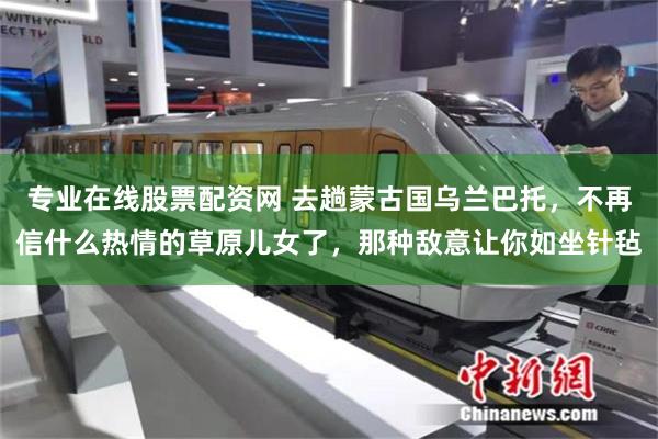 专业在线股票配资网 去趟蒙古国乌兰巴托,不再信什么热情的草原儿女了,那种敌意让你如坐针毡