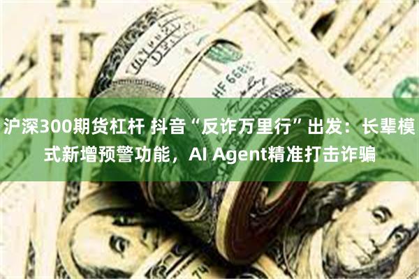 沪深300期货杠杆 抖音“反诈万里行”出发:长辈模式新增预警功能,AI Agent精准打击诈骗
