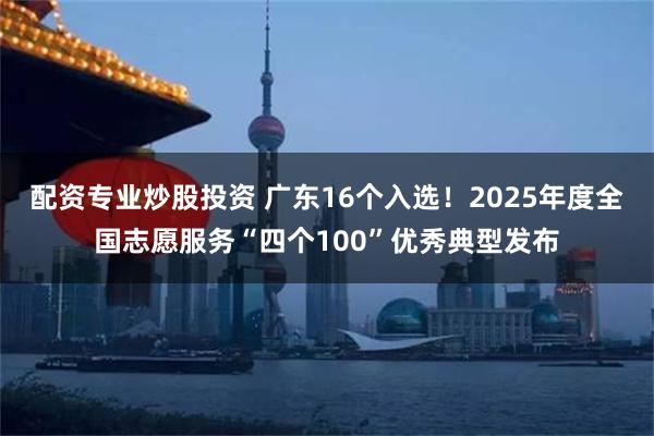 配资专业炒股投资 广东16个入选!2025年度全国志愿服务“四个100”优秀典型发布