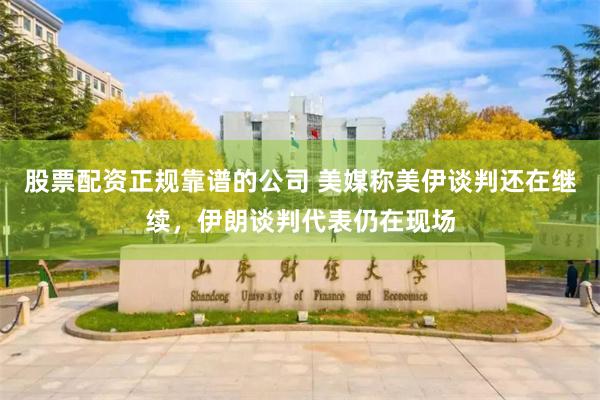 股票配资正规靠谱的公司 美媒称美伊谈判还在继续，伊朗谈判代表仍在现场