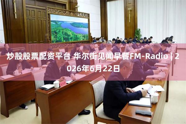 炒股股票配资平台 华尔街见闻早餐FM-Radio | 2026年6月22日