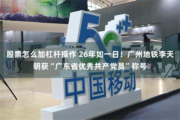 股票怎么加杠杆操作 26年如一日！广州地铁李天明获“广东省优秀共产党员”称号