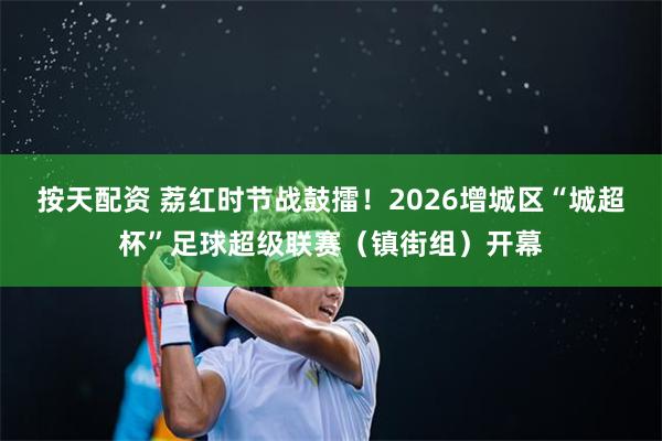 按天配资 荔红时节战鼓擂!2026增城区“城超杯”足球超级联赛(镇街组)开幕