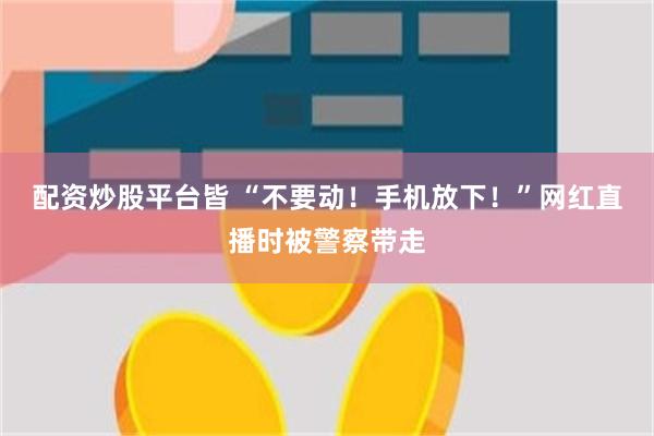 配资炒股平台皆 “不要动！手机放下！”网红直播时被警察带走