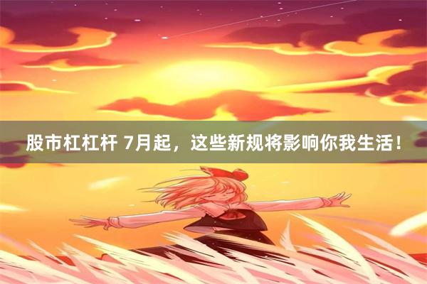 股市杠杠杆 7月起，这些新规将影响你我生活！