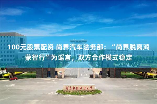 100元股票配资 尚界汽车法务部:“尚界脱离鸿蒙智行”为谣言,双方合作模式稳定