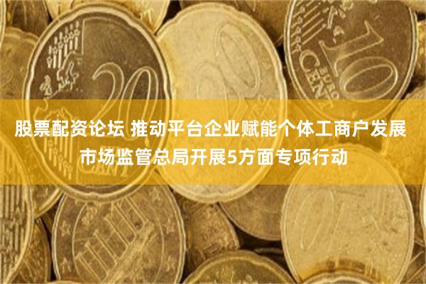 股票配资论坛 推动平台企业赋能个体工商户发展 市场监管总局开展5方面专项行动
